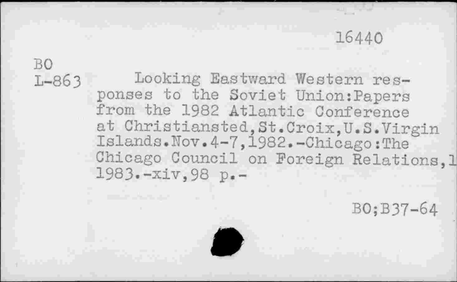 ﻿16440
BO L-863
Looking Eastward Western responses to the Soviet Union:Papers from the 1982 Atlantic Conference at Christiansted,St.Croix,U.S.Virgin Islands.Nov.4-7,1982.-Chicago :The Chicago Council on Foreign Relations,! 1983.-xiv,98 p.-
BO;B37-64